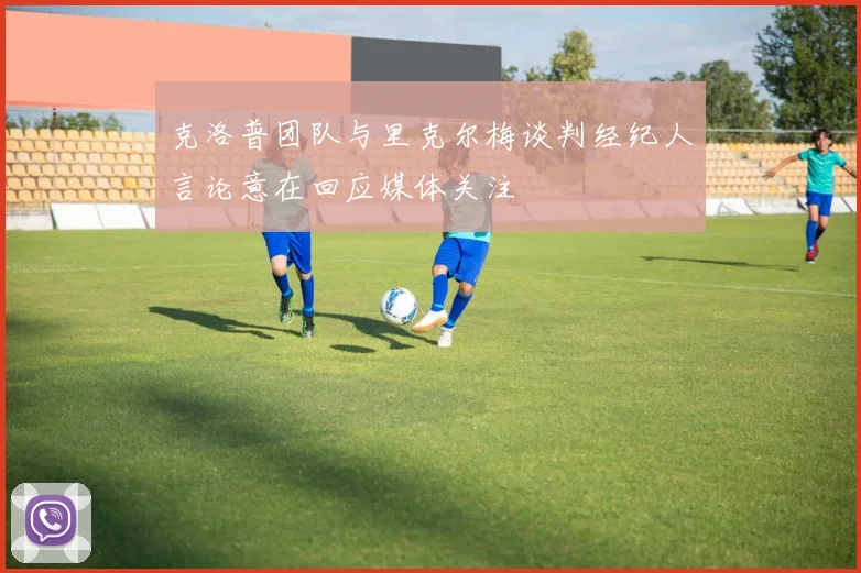 克洛普团队与里克尔梅谈判经纪人言论意在回应媒体关注