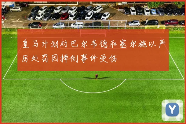 皇马计划对巴尔韦德和塞尔施以严厉处罚因摔倒事件受伤