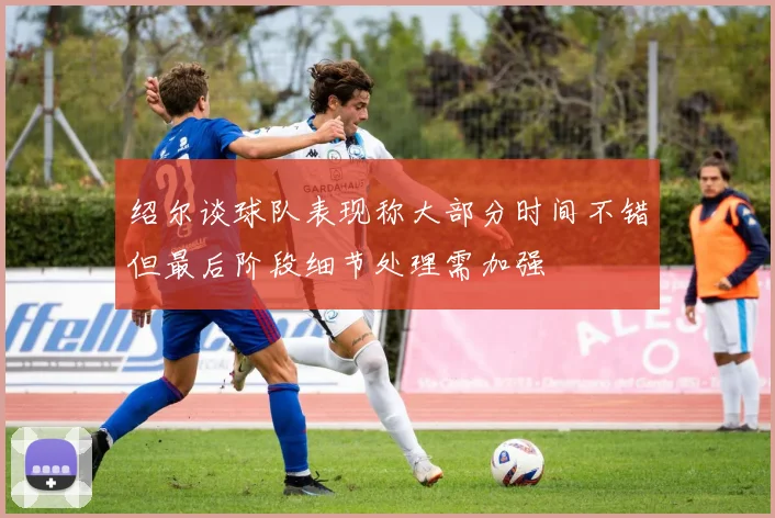 绍尔谈球队表现称大部分时间不错但最后阶段细节处理需加强