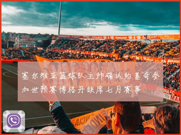 塞尔维亚篮球队主帅确认约基奇参加世预赛博格丹缺席七月赛事