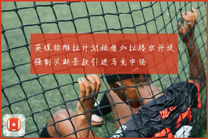 英媒称维拉计划租借加拉格尔并设强制买断条款引进马竞中场