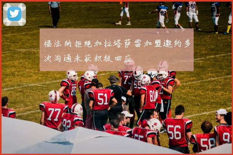福法纳拒绝加拉塔萨雷加盟邀约多次沟通未获积极回应