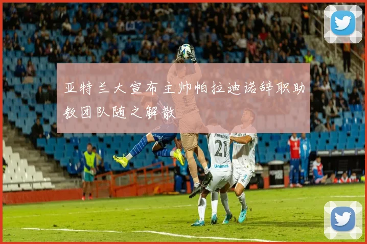 亚特兰大宣布主帅帕拉迪诺辞职助教团队随之解散