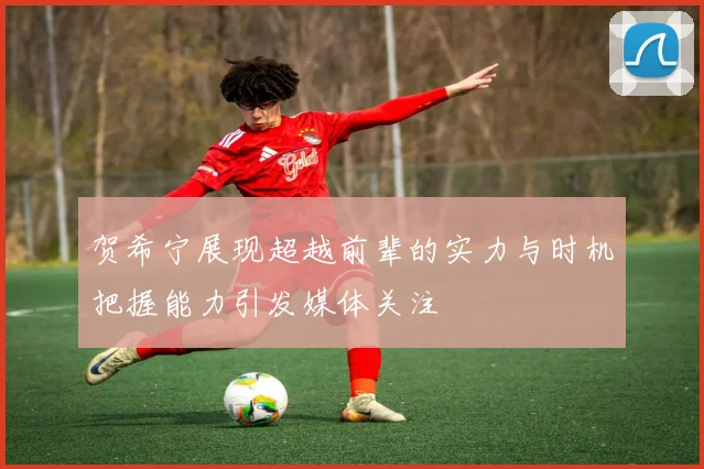 贺希宁展现超越前辈的实力与时机把握能力引发媒体关注