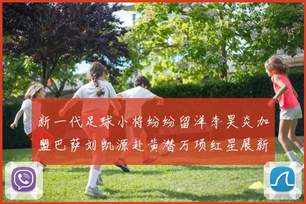 新一代足球小将纷纷留洋李昊炎加盟巴萨刘凯源赴黄潜万项红星展新希望