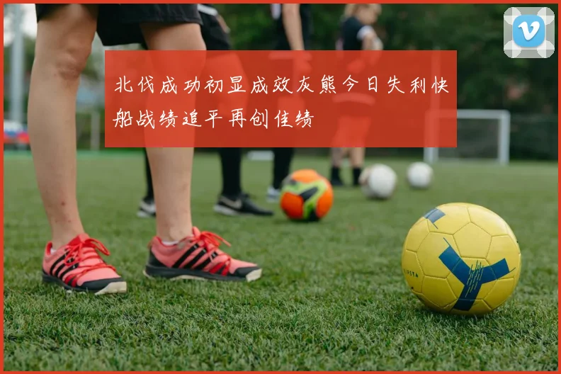北伐成功初显成效灰熊今日失利快船战绩追平再创佳绩