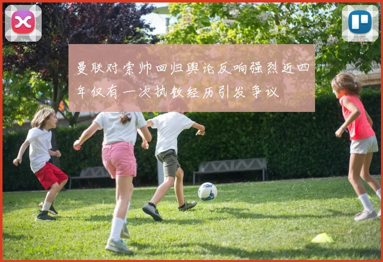 曼联对索帅回归舆论反响强烈近四年仅有一次执教经历引发争议