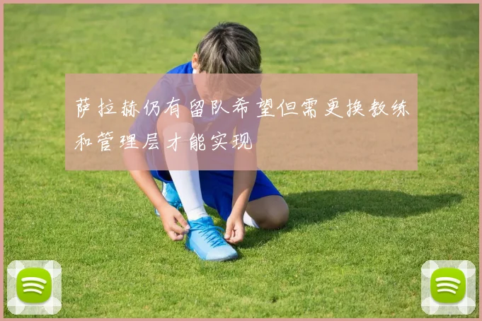 萨拉赫仍有留队希望但需更换教练和管理层才能实现